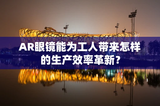 AR眼镜能为工人带来怎样的生产效率革新？