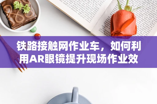 铁路接触网作业车，如何利用AR眼镜提升现场作业效率？