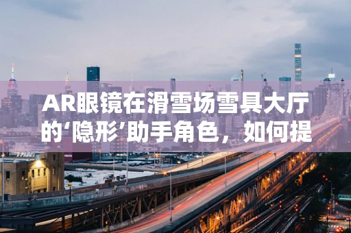AR眼镜在滑雪场雪具大厅的‘隐形’助手角色，如何提升用户体验与效率？