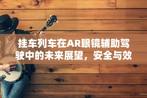 挂车列车在AR眼镜辅助驾驶中的未来展望，安全与效率的双重提升？