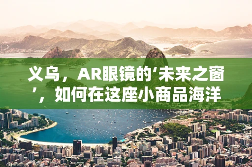 义乌，AR眼镜的‘未来之窗’，如何在这座小商品海洋中游刃有余？