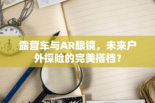 露营车与AR眼镜，未来户外探险的完美搭档？