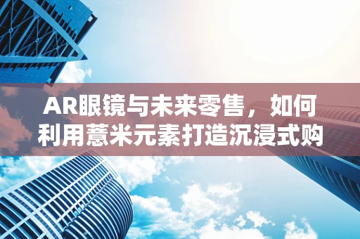 AR眼镜与未来零售，如何利用薏米元素打造沉浸式购物体验？