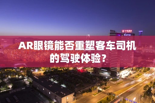 AR眼镜能否重塑客车司机的驾驶体验？