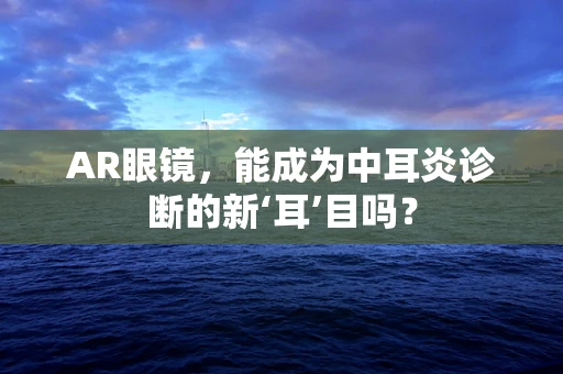 AR眼镜，能成为中耳炎诊断的新‘耳’目吗？