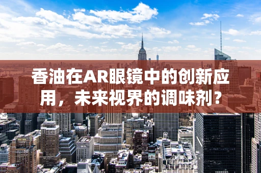 香油在AR眼镜中的创新应用，未来视界的调味剂？
