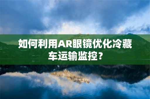 如何利用AR眼镜优化冷藏车运输监控？