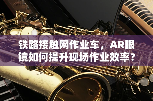 铁路接触网作业车，AR眼镜如何提升现场作业效率？