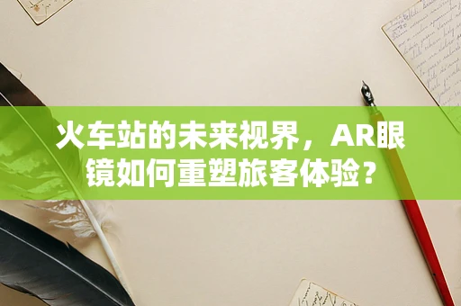 火车站的未来视界，AR眼镜如何重塑旅客体验？