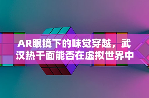 AR眼镜下的味觉穿越，武汉热干面能否在虚拟世界中重现经典？