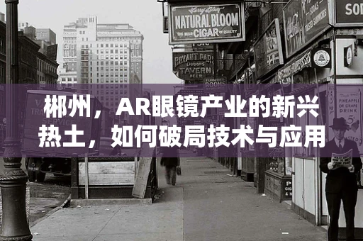 郴州，AR眼镜产业的新兴热土，如何破局技术与应用融合的难题？