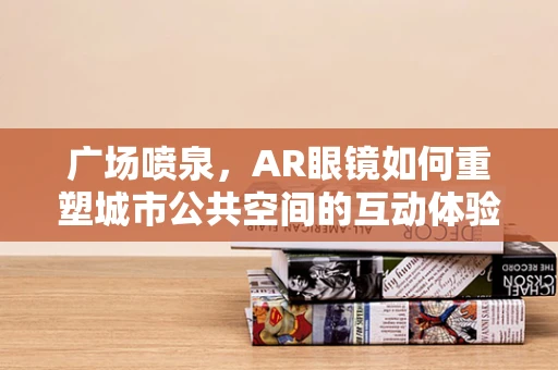 广场喷泉，AR眼镜如何重塑城市公共空间的互动体验？