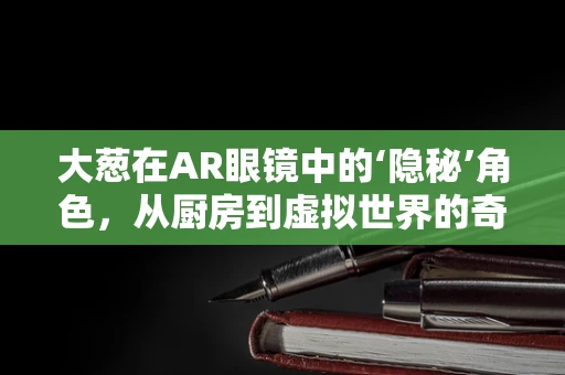 大葱在AR眼镜中的‘隐秘’角色，从厨房到虚拟世界的奇妙融合？