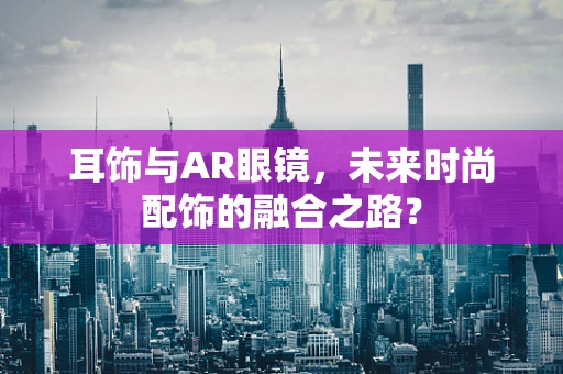 耳饰与AR眼镜，未来时尚配饰的融合之路？