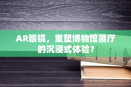 AR眼镜，重塑博物馆展厅的沉浸式体验？