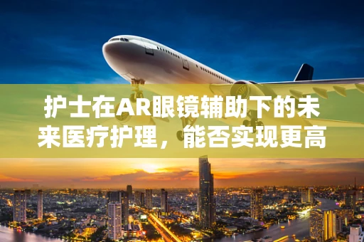 护士在AR眼镜辅助下的未来医疗护理，能否实现更高效、更精准的护理？