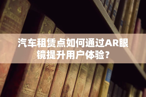 汽车租赁点如何通过AR眼镜提升用户体验？