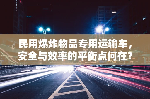 民用爆炸物品专用运输车，安全与效率的平衡点何在？
