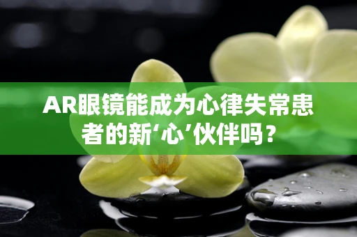 AR眼镜能成为心律失常患者的新‘心’伙伴吗？