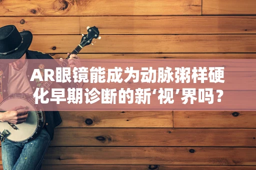AR眼镜能成为动脉粥样硬化早期诊断的新‘视’界吗？
