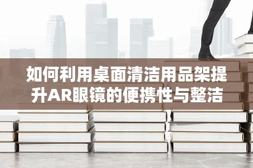 如何利用桌面清洁用品架提升AR眼镜的便携性与整洁度？