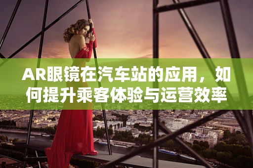 AR眼镜在汽车站的应用，如何提升乘客体验与运营效率？