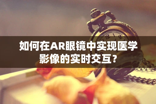 如何在AR眼镜中实现医学影像的实时交互？