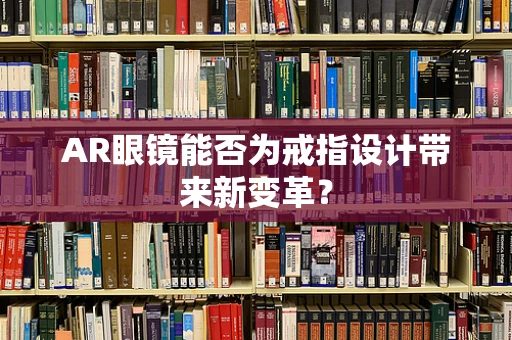 AR眼镜能否为戒指设计带来新变革？