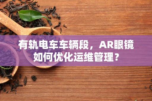 有轨电车车辆段，AR眼镜如何优化运维管理？