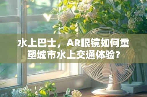 水上巴士，AR眼镜如何重塑城市水上交通体验？