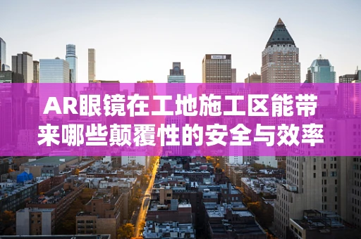 AR眼镜在工地施工区能带来哪些颠覆性的安全与效率提升？