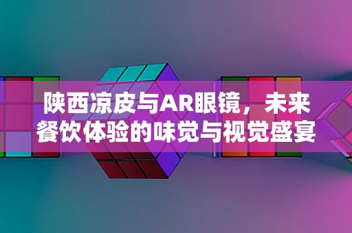 陕西凉皮与AR眼镜，未来餐饮体验的味觉与视觉盛宴？