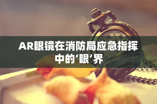 AR眼镜在消防局应急指挥中的‘眼’界