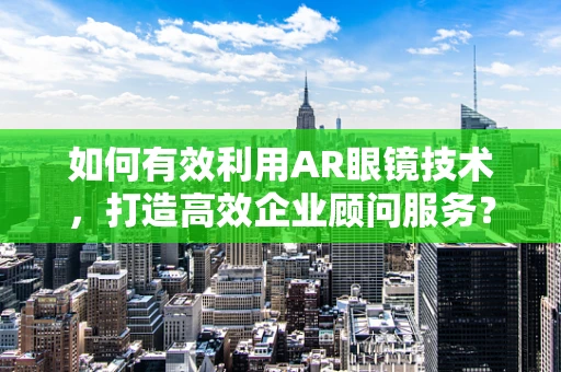 如何有效利用AR眼镜技术，打造高效企业顾问服务？