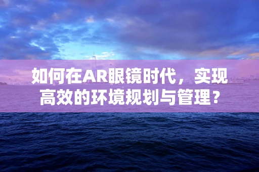 如何在AR眼镜时代，实现高效的环境规划与管理？