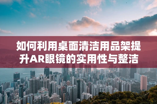 如何利用桌面清洁用品架提升AR眼镜的实用性与整洁度？