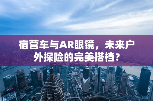 宿营车与AR眼镜，未来户外探险的完美搭档？