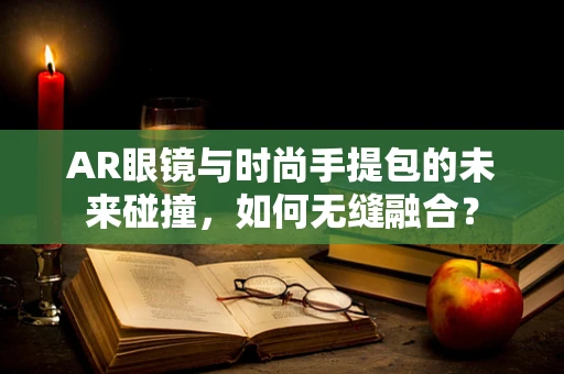 AR眼镜与时尚手提包的未来碰撞，如何无缝融合？