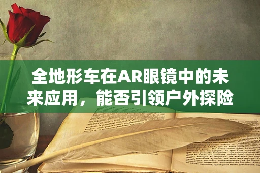 全地形车在AR眼镜中的未来应用，能否引领户外探险新风尚？