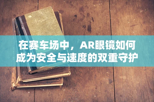 在赛车场中，AR眼镜如何成为安全与速度的双重守护者？