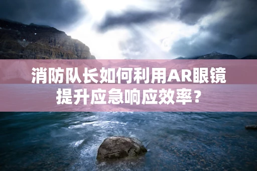 消防队长如何利用AR眼镜提升应急响应效率？