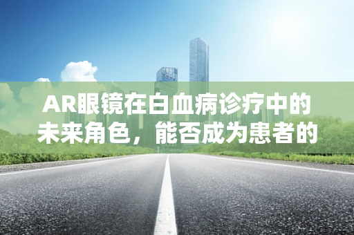 AR眼镜在白血病诊疗中的未来角色，能否成为患者的‘私人医生’？