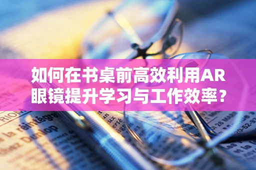 如何在书桌前高效利用AR眼镜提升学习与工作效率？