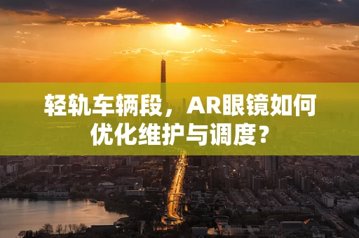 轻轨车辆段，AR眼镜如何优化维护与调度？