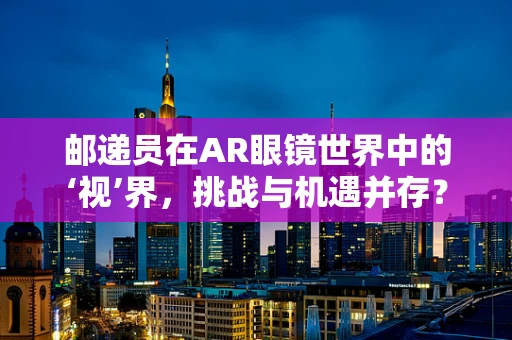 邮递员在AR眼镜世界中的‘视’界，挑战与机遇并存？