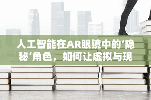 人工智能在AR眼镜中的‘隐秘’角色，如何让虚拟与现实无缝融合？