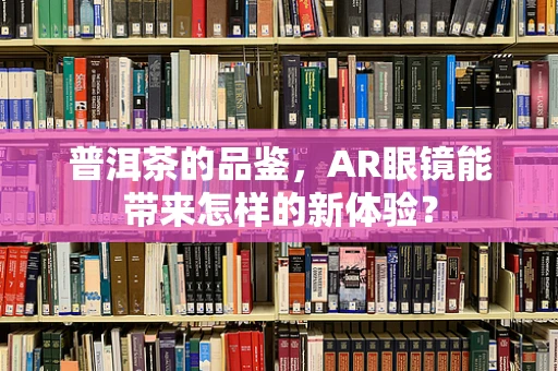普洱茶的品鉴，AR眼镜能带来怎样的新体验？