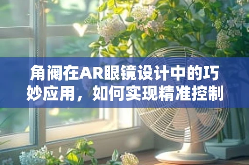 角阀在AR眼镜设计中的巧妙应用，如何实现精准控制与舒适佩戴？
