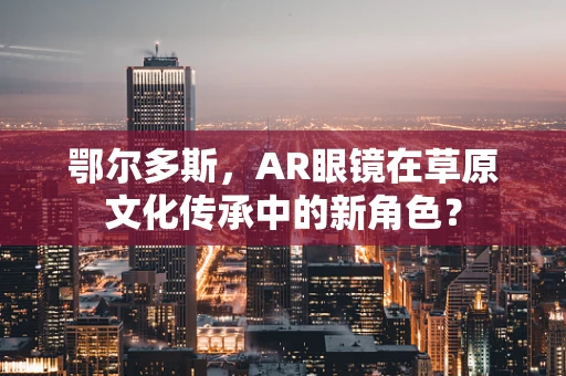 鄂尔多斯，AR眼镜在草原文化传承中的新角色？