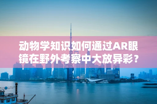 动物学知识如何通过AR眼镜在野外考察中大放异彩？